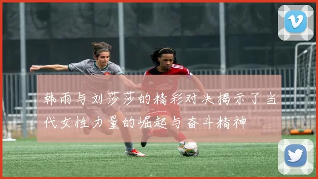 韩雨与刘莎莎的精彩对决揭示了当代女性力量的崛起与奋斗精神
