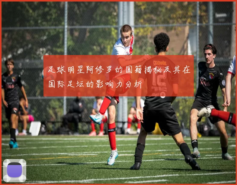 足球明星阿修罗的国籍揭秘及其在国际足坛的影响力分析