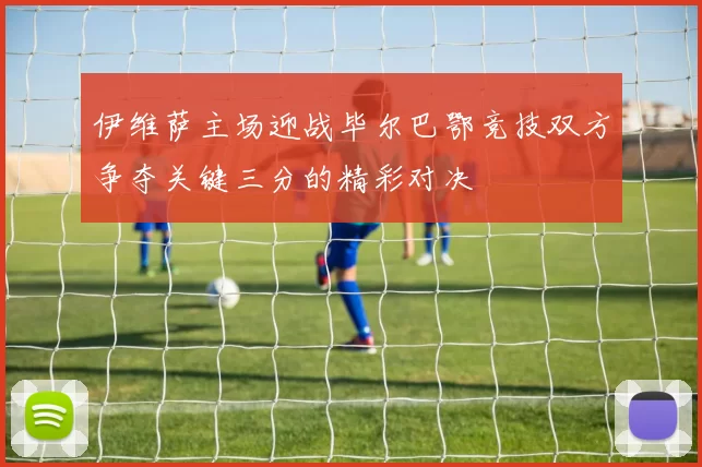 伊维萨主场迎战毕尔巴鄂竞技双方争夺关键三分的精彩对决