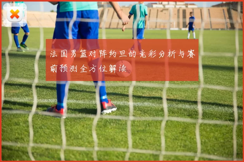 法国男篮对阵约旦的竞彩分析与赛前预测全方位解读