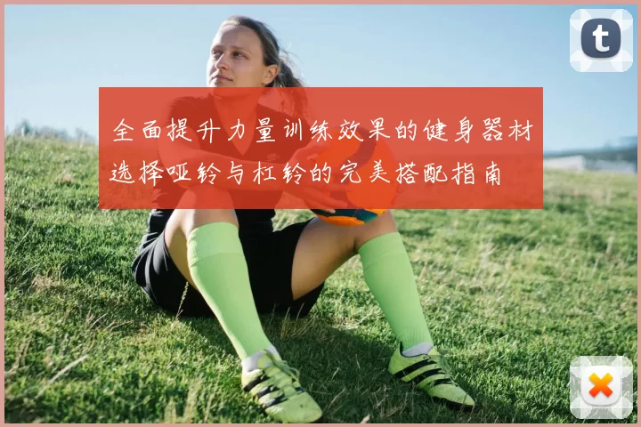 全面提升力量训练效果的健身器材选择哑铃与杠铃的完美搭配指南