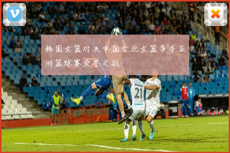 韩国女篮对决中国台北女篮争夺亚洲篮球赛荣誉之战